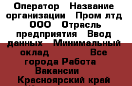 Оператор › Название организации ­ Пром лтд, ООО › Отрасль предприятия ­ Ввод данных › Минимальный оклад ­ 23 000 - Все города Работа » Вакансии   . Красноярский край,Железногорск г.